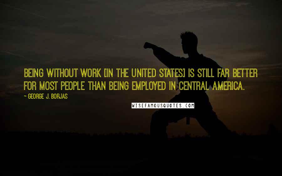 George J. Borjas Quotes: Being without work [in the United States] is still far better for most people than being employed in Central America.