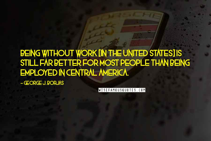 George J. Borjas Quotes: Being without work [in the United States] is still far better for most people than being employed in Central America.