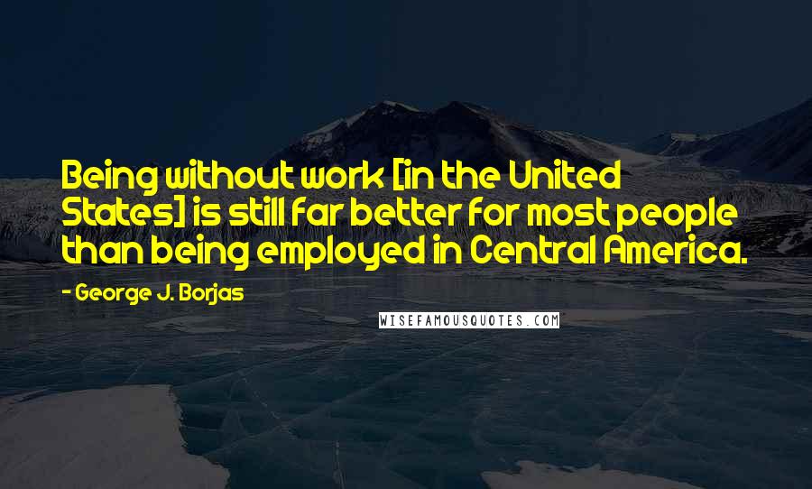 George J. Borjas Quotes: Being without work [in the United States] is still far better for most people than being employed in Central America.