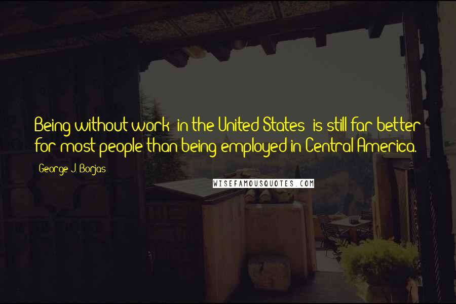 George J. Borjas Quotes: Being without work [in the United States] is still far better for most people than being employed in Central America.