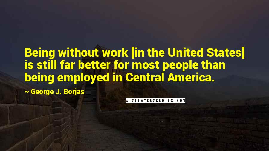 George J. Borjas Quotes: Being without work [in the United States] is still far better for most people than being employed in Central America.