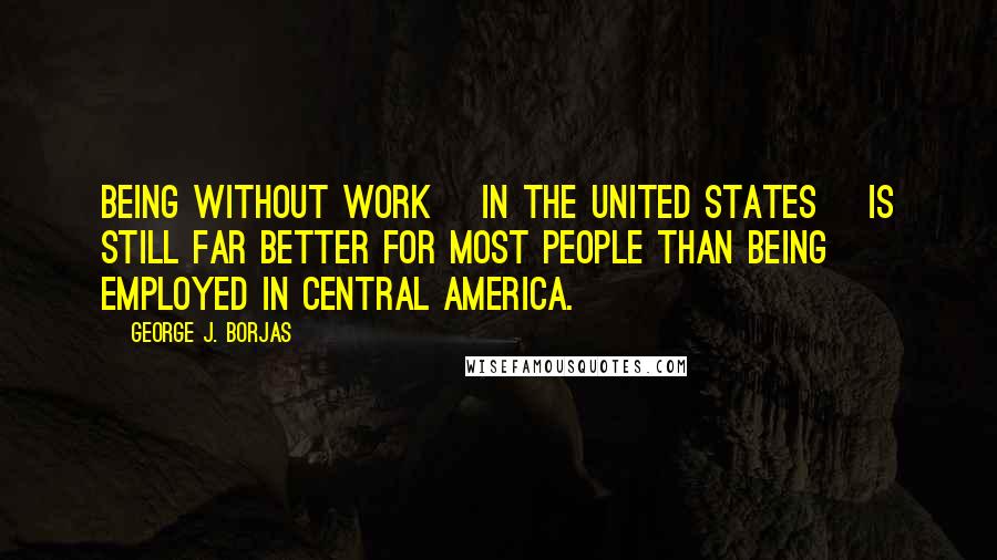 George J. Borjas Quotes: Being without work [in the United States] is still far better for most people than being employed in Central America.