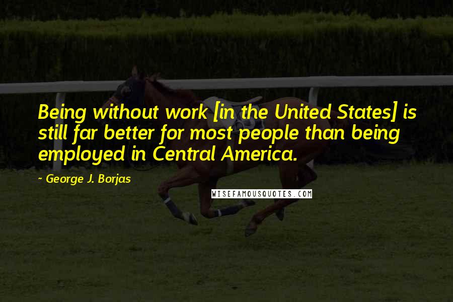 George J. Borjas Quotes: Being without work [in the United States] is still far better for most people than being employed in Central America.