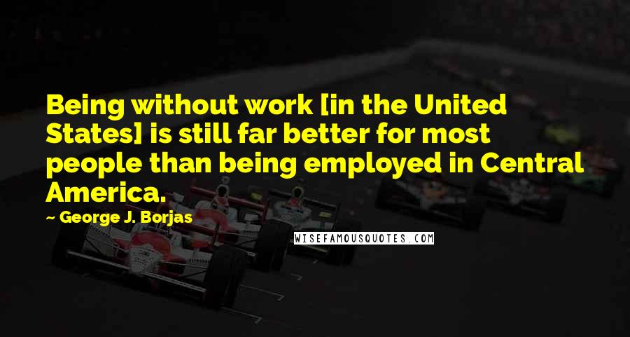 George J. Borjas Quotes: Being without work [in the United States] is still far better for most people than being employed in Central America.