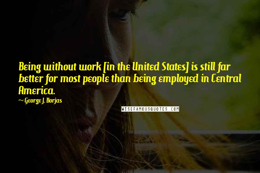 George J. Borjas Quotes: Being without work [in the United States] is still far better for most people than being employed in Central America.