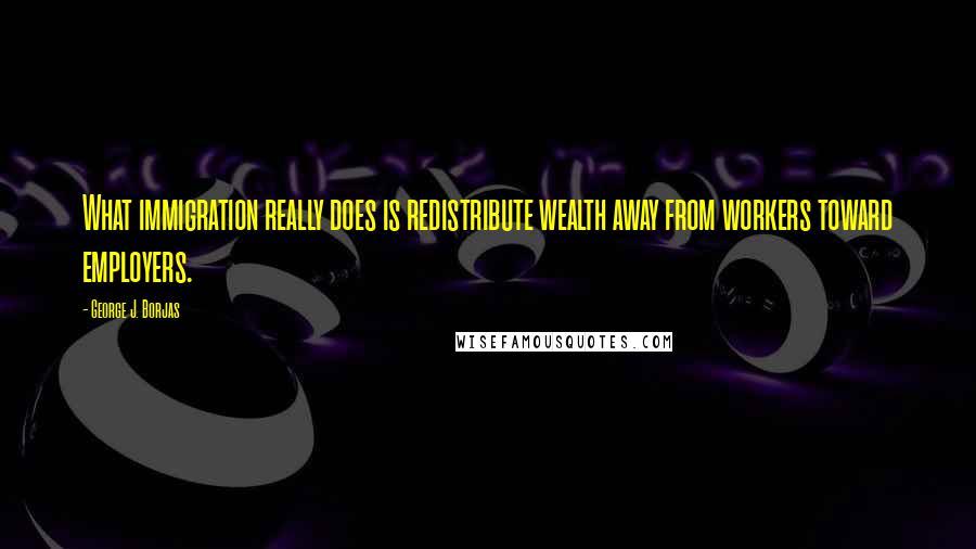 George J. Borjas Quotes: What immigration really does is redistribute wealth away from workers toward employers.