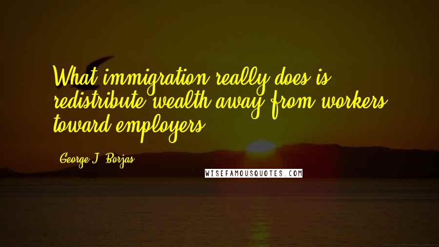 George J. Borjas Quotes: What immigration really does is redistribute wealth away from workers toward employers.