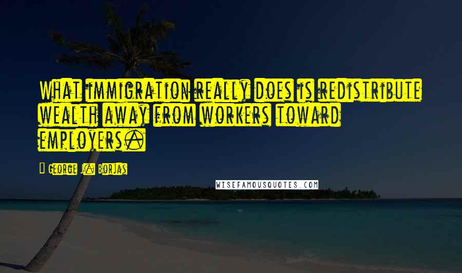 George J. Borjas Quotes: What immigration really does is redistribute wealth away from workers toward employers.