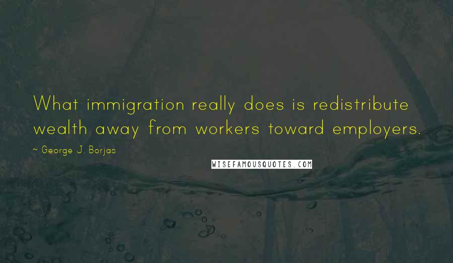 George J. Borjas Quotes: What immigration really does is redistribute wealth away from workers toward employers.