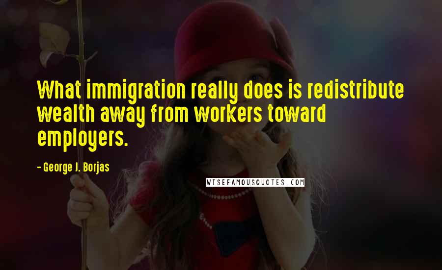 George J. Borjas Quotes: What immigration really does is redistribute wealth away from workers toward employers.