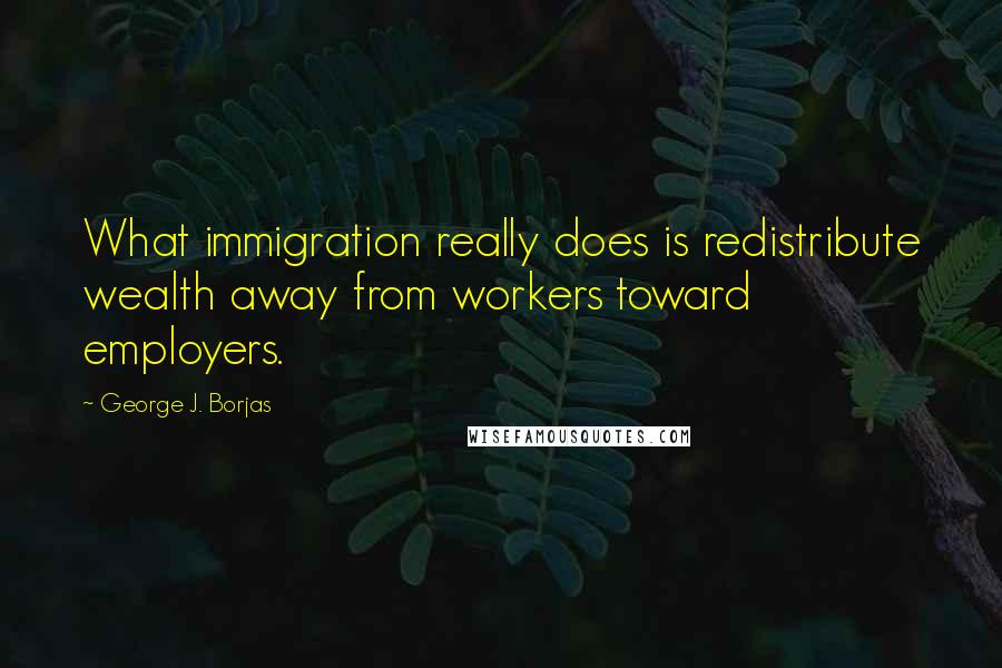 George J. Borjas Quotes: What immigration really does is redistribute wealth away from workers toward employers.