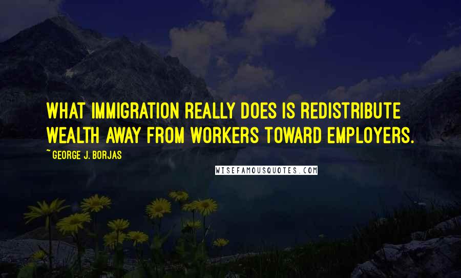 George J. Borjas Quotes: What immigration really does is redistribute wealth away from workers toward employers.