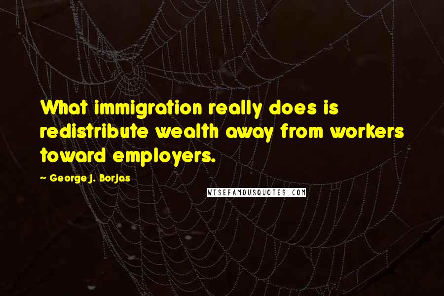 George J. Borjas Quotes: What immigration really does is redistribute wealth away from workers toward employers.