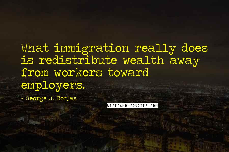 George J. Borjas Quotes: What immigration really does is redistribute wealth away from workers toward employers.