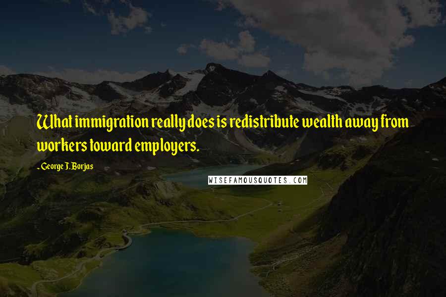 George J. Borjas Quotes: What immigration really does is redistribute wealth away from workers toward employers.