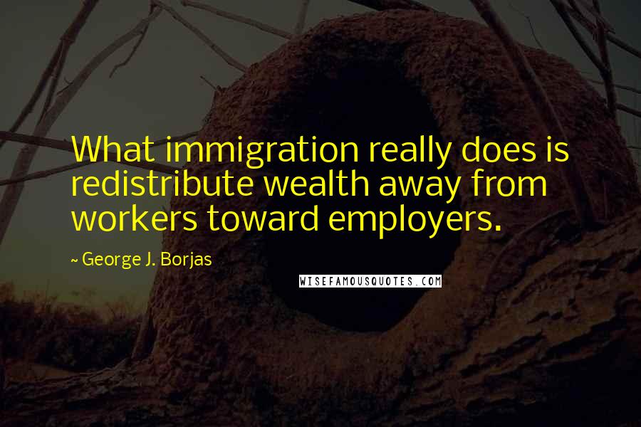 George J. Borjas Quotes: What immigration really does is redistribute wealth away from workers toward employers.