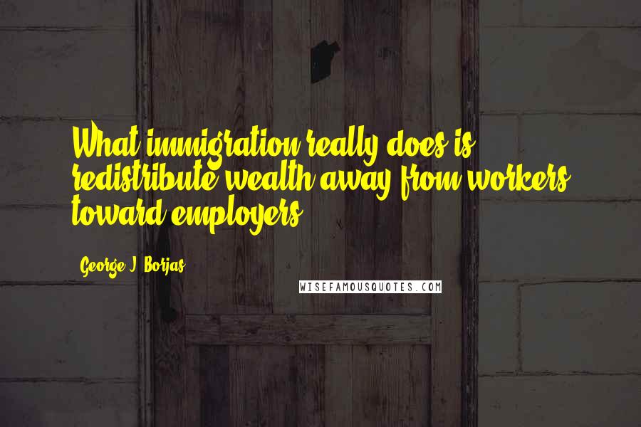 George J. Borjas Quotes: What immigration really does is redistribute wealth away from workers toward employers.