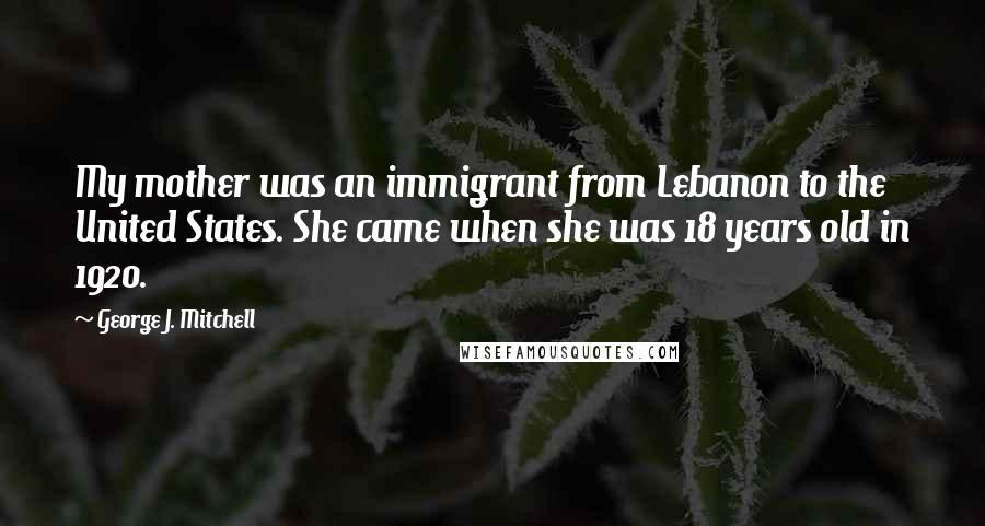 George J. Mitchell Quotes: My mother was an immigrant from Lebanon to the United States. She came when she was 18 years old in 1920.