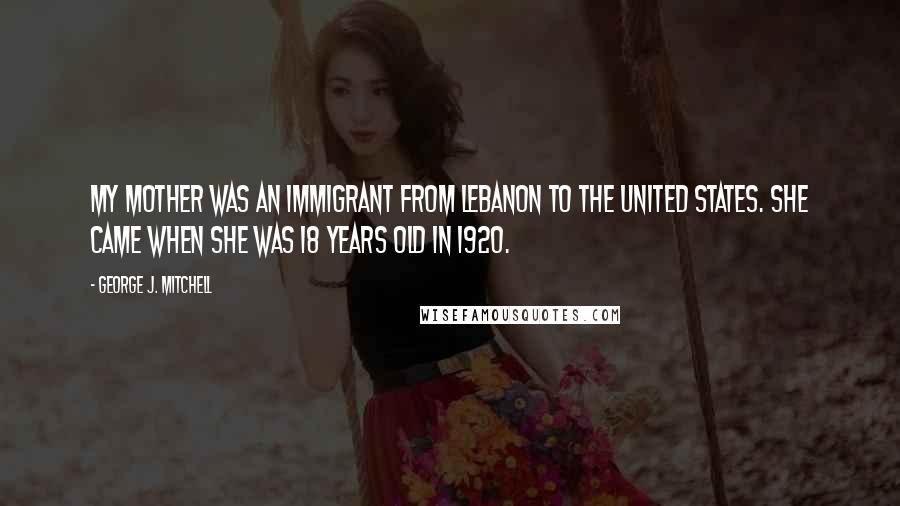 George J. Mitchell Quotes: My mother was an immigrant from Lebanon to the United States. She came when she was 18 years old in 1920.