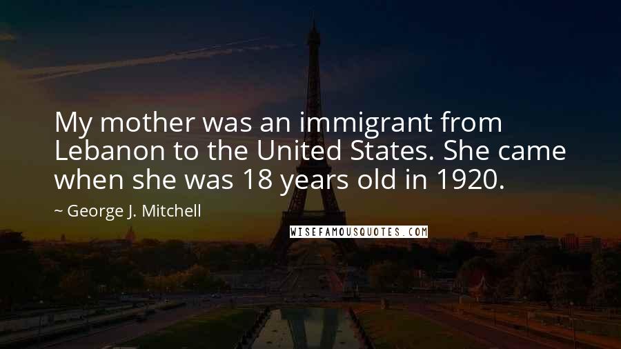 George J. Mitchell Quotes: My mother was an immigrant from Lebanon to the United States. She came when she was 18 years old in 1920.