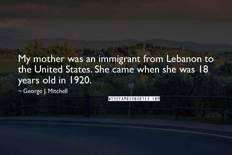 George J. Mitchell Quotes: My mother was an immigrant from Lebanon to the United States. She came when she was 18 years old in 1920.