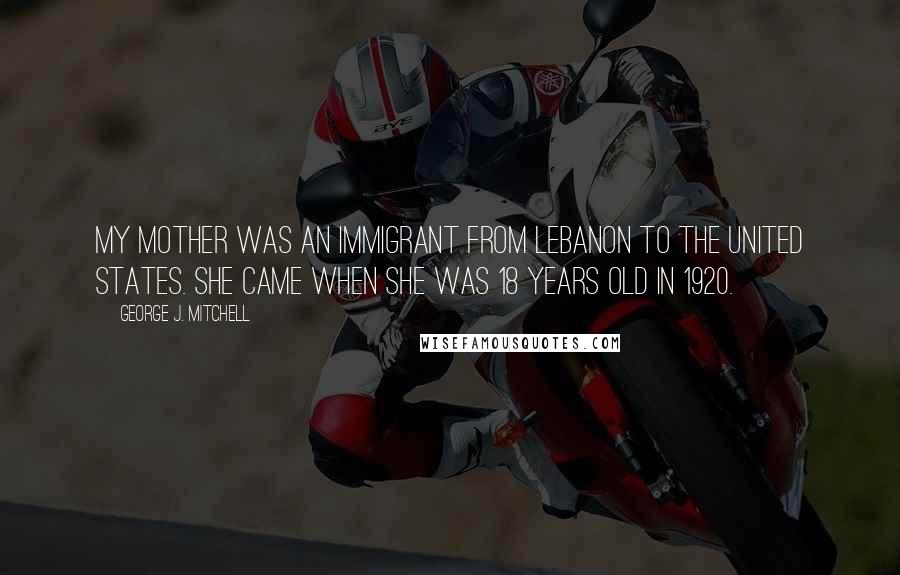 George J. Mitchell Quotes: My mother was an immigrant from Lebanon to the United States. She came when she was 18 years old in 1920.