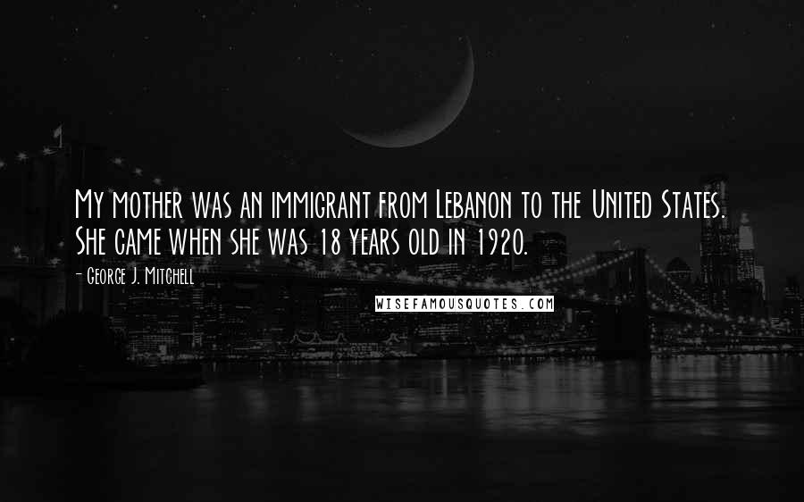 George J. Mitchell Quotes: My mother was an immigrant from Lebanon to the United States. She came when she was 18 years old in 1920.