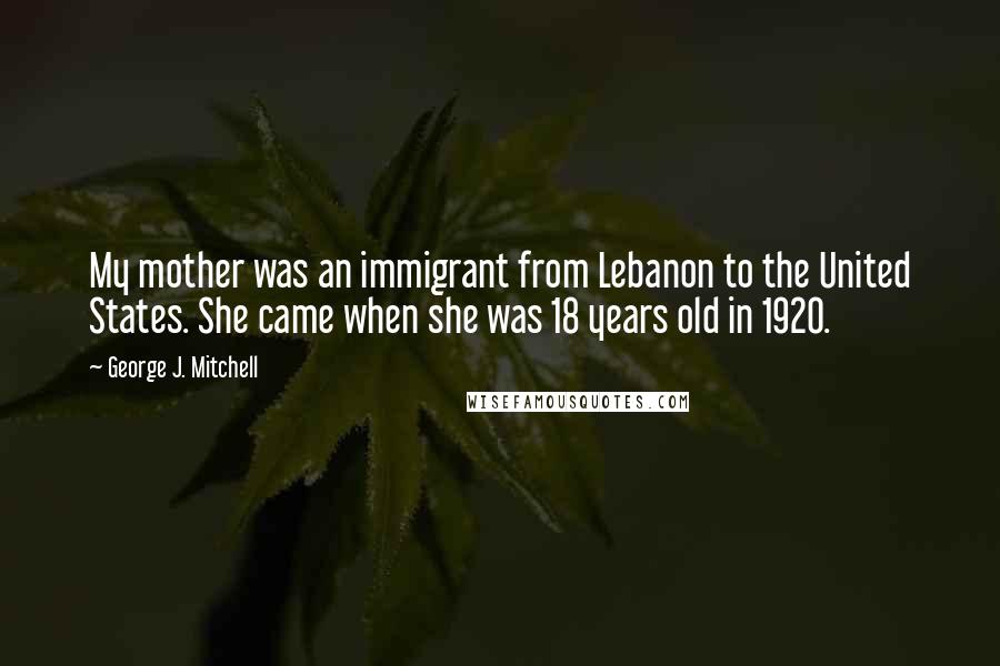 George J. Mitchell Quotes: My mother was an immigrant from Lebanon to the United States. She came when she was 18 years old in 1920.