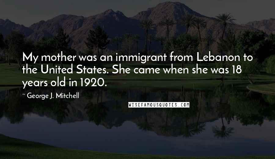 George J. Mitchell Quotes: My mother was an immigrant from Lebanon to the United States. She came when she was 18 years old in 1920.