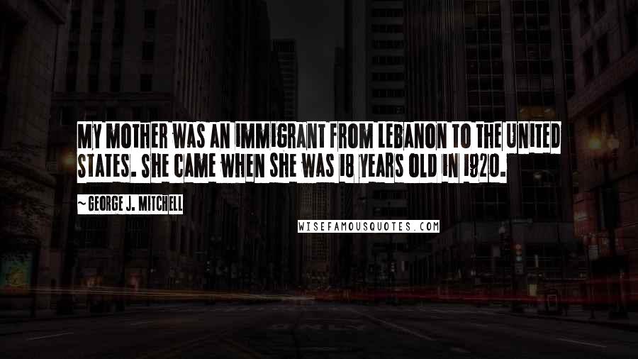 George J. Mitchell Quotes: My mother was an immigrant from Lebanon to the United States. She came when she was 18 years old in 1920.