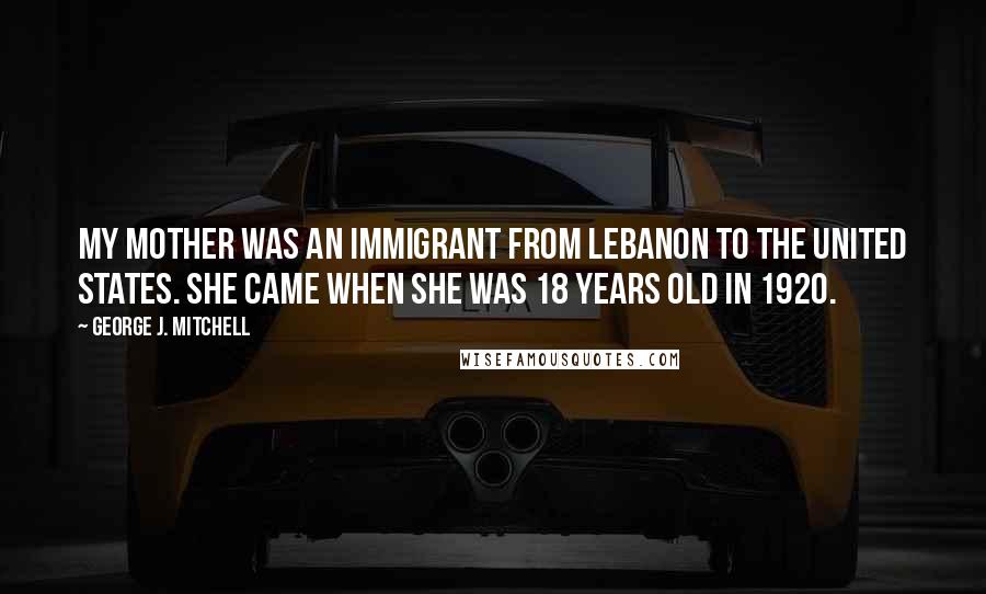 George J. Mitchell Quotes: My mother was an immigrant from Lebanon to the United States. She came when she was 18 years old in 1920.