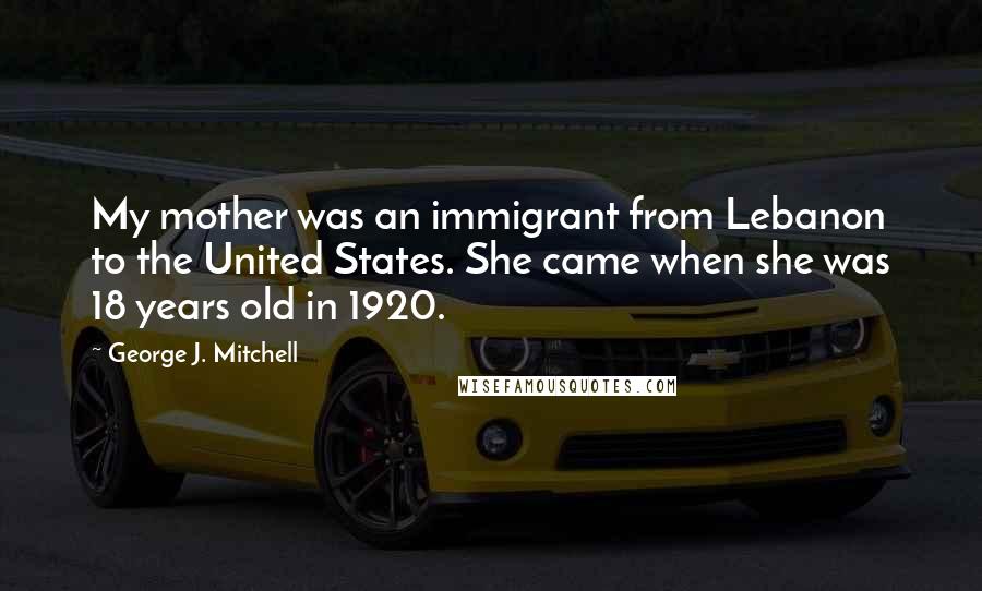 George J. Mitchell Quotes: My mother was an immigrant from Lebanon to the United States. She came when she was 18 years old in 1920.