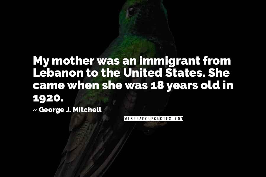 George J. Mitchell Quotes: My mother was an immigrant from Lebanon to the United States. She came when she was 18 years old in 1920.