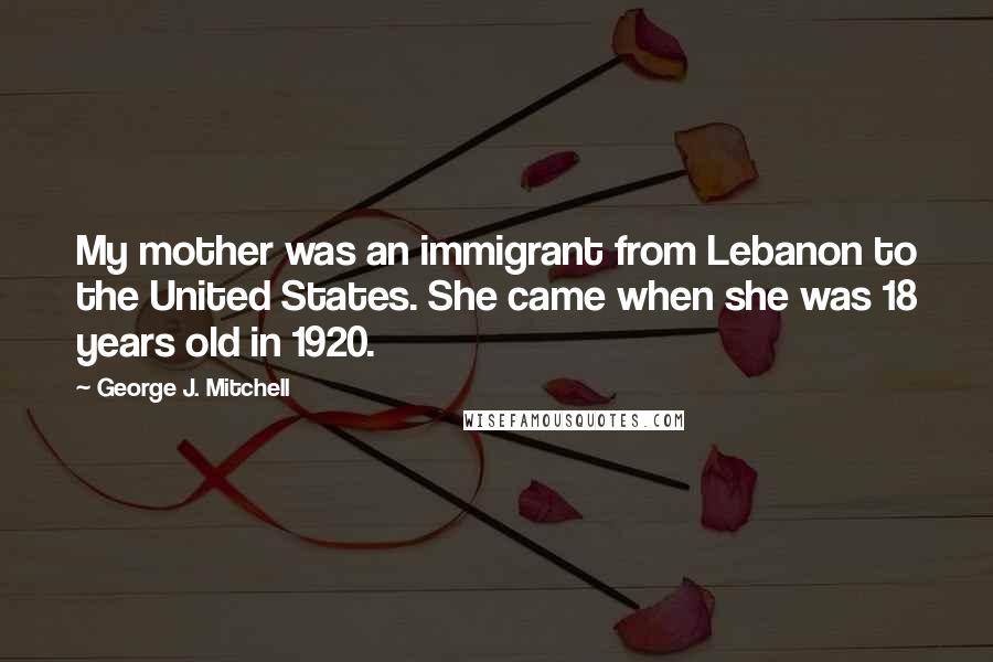 George J. Mitchell Quotes: My mother was an immigrant from Lebanon to the United States. She came when she was 18 years old in 1920.