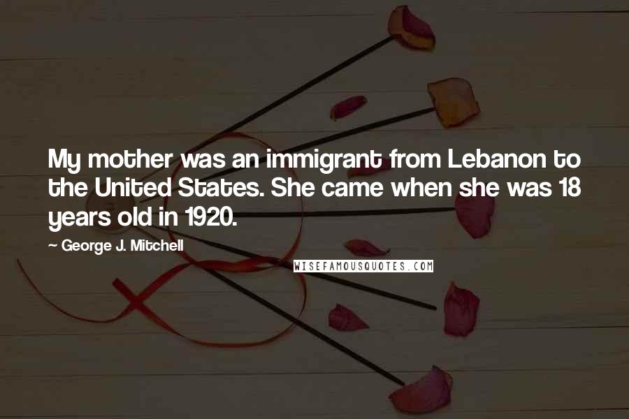 George J. Mitchell Quotes: My mother was an immigrant from Lebanon to the United States. She came when she was 18 years old in 1920.