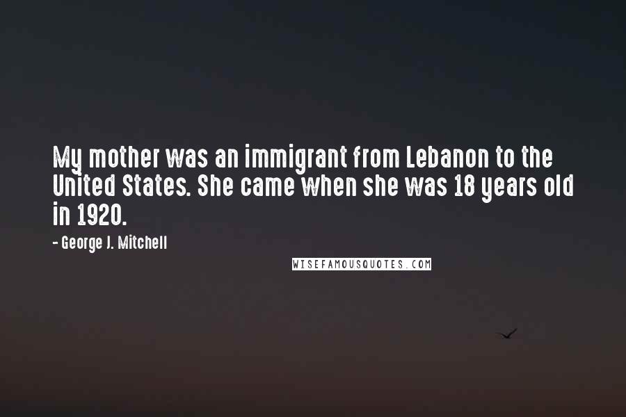George J. Mitchell Quotes: My mother was an immigrant from Lebanon to the United States. She came when she was 18 years old in 1920.