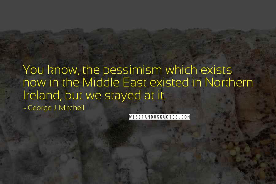 George J. Mitchell Quotes: You know, the pessimism which exists now in the Middle East existed in Northern Ireland, but we stayed at it.