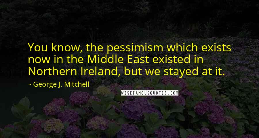 George J. Mitchell Quotes: You know, the pessimism which exists now in the Middle East existed in Northern Ireland, but we stayed at it.