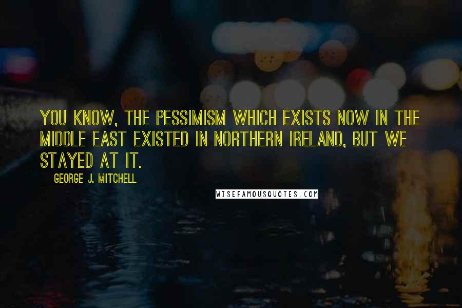 George J. Mitchell Quotes: You know, the pessimism which exists now in the Middle East existed in Northern Ireland, but we stayed at it.