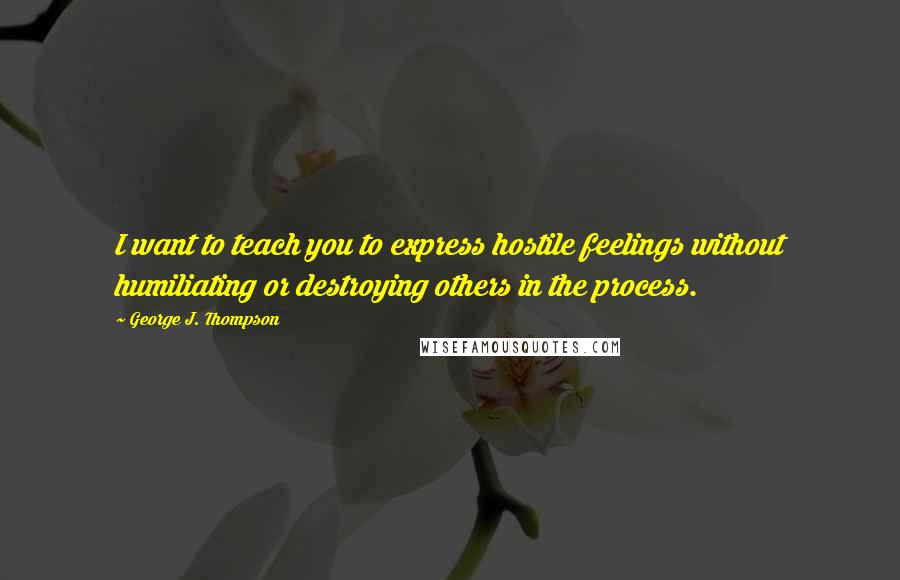 George J. Thompson Quotes: I want to teach you to express hostile feelings without humiliating or destroying others in the process.