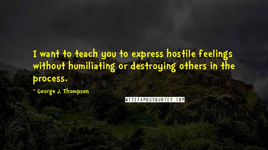 George J. Thompson Quotes: I want to teach you to express hostile feelings without humiliating or destroying others in the process.