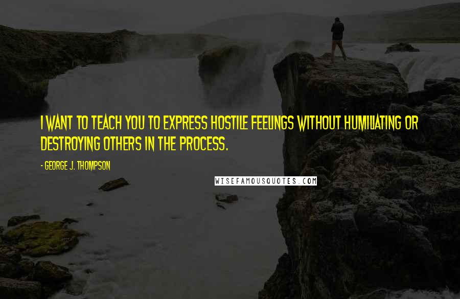 George J. Thompson Quotes: I want to teach you to express hostile feelings without humiliating or destroying others in the process.
