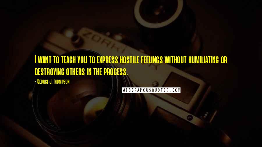 George J. Thompson Quotes: I want to teach you to express hostile feelings without humiliating or destroying others in the process.