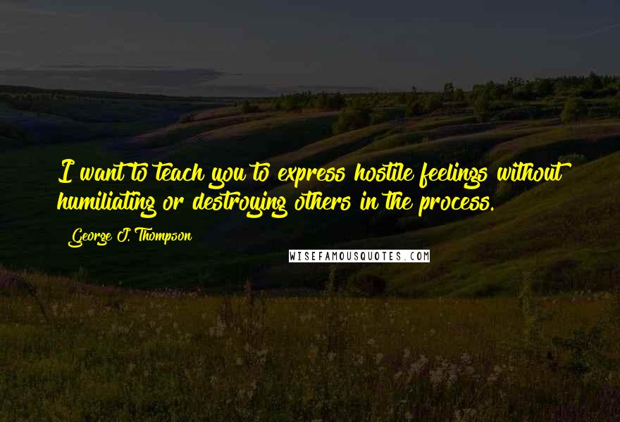 George J. Thompson Quotes: I want to teach you to express hostile feelings without humiliating or destroying others in the process.