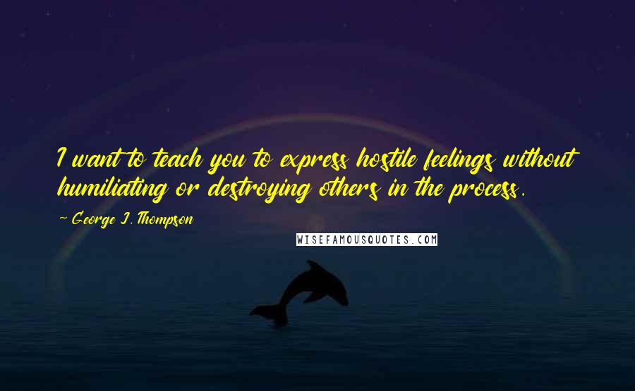 George J. Thompson Quotes: I want to teach you to express hostile feelings without humiliating or destroying others in the process.