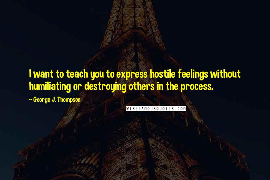 George J. Thompson Quotes: I want to teach you to express hostile feelings without humiliating or destroying others in the process.