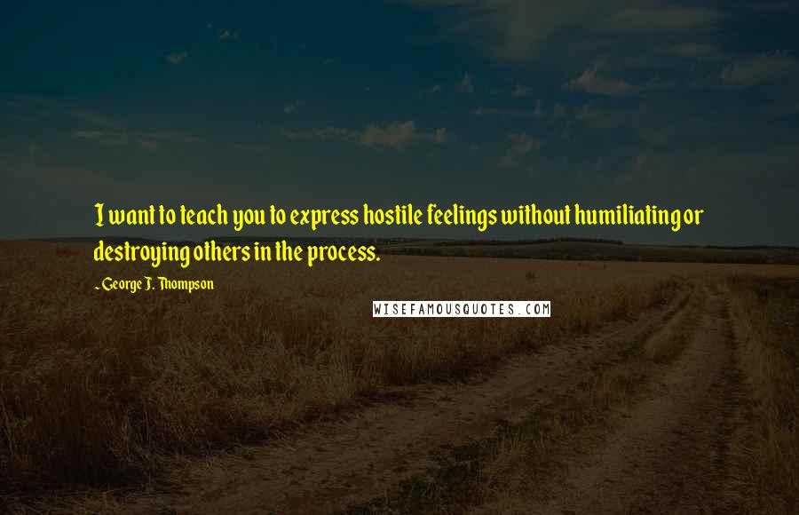 George J. Thompson Quotes: I want to teach you to express hostile feelings without humiliating or destroying others in the process.