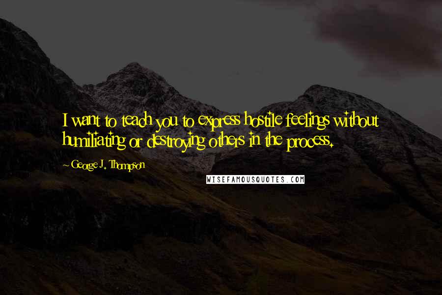 George J. Thompson Quotes: I want to teach you to express hostile feelings without humiliating or destroying others in the process.