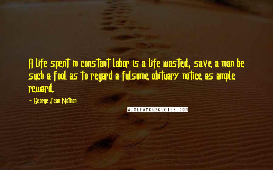 George Jean Nathan Quotes: A life spent in constant labor is a life wasted, save a man be such a fool as to regard a fulsome obituary notice as ample reward.