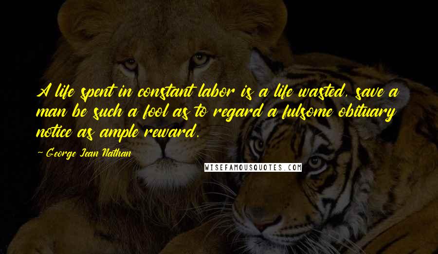 George Jean Nathan Quotes: A life spent in constant labor is a life wasted, save a man be such a fool as to regard a fulsome obituary notice as ample reward.